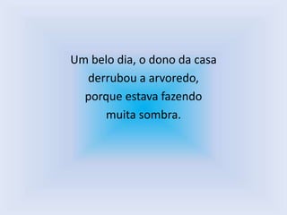 Um belo dia, o dono da casa
  derrubou a arvoredo,
  porque estava fazendo
     muita sombra.
 