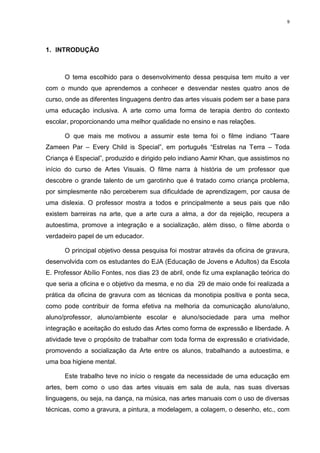9




1. INTRODUÇÃO



      O tema escolhido para o desenvolvimento dessa pesquisa tem muito a ver
com o mundo que aprendemos a conhecer e desvendar nestes quatro anos de
curso, onde as diferentes linguagens dentro das artes visuais podem ser a base para
uma educação inclusiva. A arte como uma forma de terapia dentro do contexto
escolar, proporcionando uma melhor qualidade no ensino e nas relações.

      O que mais me motivou a assumir este tema foi o filme indiano “Taare
Zameen Par – Every Child is Special”, em português “Estrelas na Terra – Toda
Criança é Especial”, produzido e dirigido pelo indiano Aamir Khan, que assistimos no
início do curso de Artes Visuais. O filme narra à história de um professor que
descobre o grande talento de um garotinho que é tratado como criança problema,
por simplesmente não perceberem sua dificuldade de aprendizagem, por causa de
uma dislexia. O professor mostra a todos e principalmente a seus pais que não
existem barreiras na arte, que a arte cura a alma, a dor da rejeição, recupera a
autoestima, promove a integração e a socialização, além disso, o filme aborda o
verdadeiro papel de um educador.

      O principal objetivo dessa pesquisa foi mostrar através da oficina de gravura,
desenvolvida com os estudantes do EJA (Educação de Jovens e Adultos) da Escola
E. Professor Abílio Fontes, nos dias 23 de abril, onde fiz uma explanação teórica do
que seria a oficina e o objetivo da mesma, e no dia 29 de maio onde foi realizada a
prática da oficina de gravura com as técnicas da monotipia positiva e ponta seca,
como pode contribuir de forma efetiva na melhoria da comunicação aluno/aluno,
aluno/professor, aluno/ambiente escolar e aluno/sociedade para uma melhor
integração e aceitação do estudo das Artes como forma de expressão e liberdade. A
atividade teve o propósito de trabalhar com toda forma de expressão e criatividade,
promovendo a socialização da Arte entre os alunos, trabalhando a autoestima, e
uma boa higiene mental.

      Este trabalho teve no início o resgate da necessidade de uma educação em
artes, bem como o uso das artes visuais em sala de aula, nas suas diversas
linguagens, ou seja, na dança, na música, nas artes manuais com o uso de diversas
técnicas, como a gravura, a pintura, a modelagem, a colagem, o desenho, etc., com
 