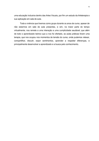 10




uma educação inclusiva dentro das Artes Visuais, por fim um estudo da Arteterapia e
sua aplicação em sala de aula.

      Toda a vivência que tivemos como grupo durante os anos de curso, apesar de
não estarmos em sala de aula presentes, e sim, na maior parte do tempo
virtualmente, nos remete a uma interação e uma cumplicidade saudável, que além
de todo o aprendizado teórico que a nos foi ofertado, as aulas práticas foram uma
terapia, que nos ocupou nos momentos de tensão do curso, onde pudemos relaxar,
compartilhar, discutir, expor sentimentos, aprender a respeitar diferenças, e
principalmente desenvolver a aprendizado e a busca pelo conhecimento.
 