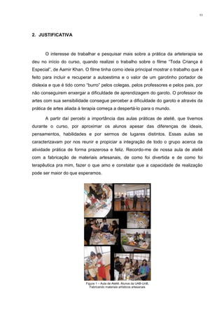 11




2. JUSTIFICATIVA



      O interesse de trabalhar e pesquisar mais sobre a prática da arteterapia se
deu no início do curso, quando realizei o trabalho sobre o filme “Toda Criança é
Especial”, de Aamir Khan. O filme tinha como ideia principal mostrar o trabalho que é
feito para incluir e recuperar a autoestima e o valor de um garotinho portador de
dislexia e que é tido como “burro” pelos colegas, pelos professores e pelos pais, por
não conseguirem enxergar a dificuldade de aprendizagem do garoto. O professor de
artes com sua sensibilidade consegue perceber a dificuldade do garoto e através da
prática de artes aliada à terapia começa a despertá-lo para o mundo.

      A partir daí percebi a importância das aulas práticas de ateliê, que tivemos
durante o curso, por aproximar os alunos apesar das diferenças de ideais,
pensamentos, habilidades e por sermos de lugares distintos. Essas aulas se
caracterizavam por nos reunir e propiciar a integração de todo o grupo acerca da
atividade prática de forma prazerosa e feliz. Recordo-me de nossa aula de ateliê
com a fabricação de materiais artesanais, de como foi divertida e de como foi
terapêutica pra mim, fazer o que amo e constatar que a capacidade de realização
pode ser maior do que esperamos.




                          Figura 1 – Aula de Ateliê. Alunos da UAB-UnB,
                             Fabricando materiais artísticos artesanais
 