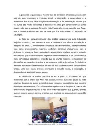 12




      A pesquisa se justifica por mostrar que as atividades artísticas aplicadas em
sala de aula promovem a inclusão social, a integração, a desenvoltura e a
autoestima dos alunos. Nos estágios de observação e de participação percebi que
os alunos são muito resistentes à disciplina de artes, por considerarem as aulas
chatas, não que o conteúdo fornecido pelo Estado através de apostila seja fraco,
mas a dinâmica adotada em sala de aula que fica muito aquém do esperado na
Educação.

      A falta de comprometimento dos órgãos responsáveis pela Educação
prejudica o ensino, vem corroborar com a resistência dos alunos em relação a
disciplina de artes. O investimento e incentivo para treinamentos, aperfeiçoamento
para os/as professores/as regentes, poderiam contribuir efetivamente com a
dinâmica do ensino de Artes, estimulando a criatividade e o fazer artístico evitando
dessa forma que os alunos fiquem dispersos e desinteressados. Com uma dinâmica
mais participativa estaríamos evitando que os alunos rebeldes começassem as
discussões, os desentendimentos, e até mesmo a prática do bullyng. Os trabalhos
artísticos aplicados e desenvolvidos em sala de aula podem funcionar também como
terapia, visto que essas práticas promovem a inclusão social, a integração, a
desenvoltura e a autoestima dos alunos.

      A relevância de minha pesquisa se dá a partir do momento em que
deparamos com o ensino das Artes nas escolas, onde as aulas são pouco ou nada
criativas, deixando os alunos a mercê de suas vontades, e acreditando que o ensino
de Artes é desnecessário. Em uníssono eles repetem que a disciplina é chata e não
tem nenhuma importância para a vida atual onde eles fazem o que querem, quando
querem e como querem, sem se importar com o colega e a sociedade em que estão
inseridos.




                Figura 2 - Estágio de observação, alunos da EE. Prof. Cel. Fernando Prestes
 
