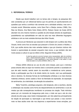 13




3. REFERENCIAL TEÓRICO



      Desde que decidi trabalhar com os temas arte e terapia, às pesquisas têm
sido constantes por um referencial teórico que me permita um aprofundamento em
questões que venha a contribuir não somente com a atividade artística, mas com a
inclusão social. Diferentes autores, como Sara Pain e Gladys Jarreau (1996), Dra.
Nise da Silveira, Ana Maria Caira Gitahy (2010), Robson Xavier da Costa (2010)
abordam de uma mesma maneira a questão da arte terapia através da ergoterapia,
possibilitando sua aplicabilidade em sala de aula nas mais diferentes linguagens
artísticas e com as mais variadas técnicas das Artes Visuais.

      A procura por literaturas que associem à arte terapia com a prática das Artes
Visuais, tendo como foco as escolas que possuam o Ensino de Jovens e Adultos, o
EJA, que acolhe alunos das mais variadas idades e que por diversos motivos não
tiveram a oportunidade de estudar enquanto mais novos, e que também não tem
muito acesso a cultura no que se refere à Arte. Segundo Chiesa (2004),

                     A arte faz parte do convívio humano como necessidade, além de contribuir
                     para o desenvolvimento global. O indivíduo que desenvolve formas de se
                     expressar [...] está registrando a sua marca pessoal, o seu estilo e o seu
                     modo de estar no mundo (CHIESA, 2004, p. 31).


      Chiesa (2004) refere-se ao uso da arte como terapia, para que o indivíduo
possa através dela se expor de maneira clara e consciente perante a sociedade em
que ele está inserido, saindo assim da escuridão e revelando-se como pessoa,
tendo a participação que lhe é de direito dentro do mundo, com sua participação
ativa e decisiva. As diversas formas de manifestações artísticas e os mais diversos
materiais artísticos, sendo usados a favor da liberdade de expressão, da exposição
de sentimentos, da criatividade, da elevação da autoestima.

      Marly Tocantins, psicóloga junguiana, arte terapeuta, atriz e escritora, aborda
a arteterapia nas escolas como forma de desprendimento de sentimentos e cura de
medos que são consequências inevitáveis no processo de criação. Todo indivíduo
passa por um momento de insegurança pelo novo, e toda vez que o ato de criar
através da arte surge, esse medo é desesperador, por não sabermos principalmente
da reação de aprovação ou reprovação a que temos que passar, e isso ocorrem
mais na fase adulta onde não nos dispomos a experimentar novas emoções, por
 