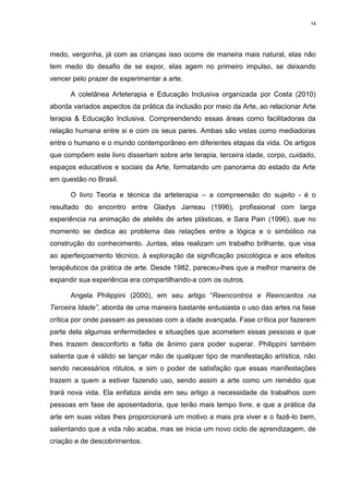 14




medo, vergonha, já com as crianças isso ocorre de maneira mais natural, elas não
tem medo do desafio de se expor, elas agem no primeiro impulso, se deixando
vencer pelo prazer de experimentar a arte.

      A coletânea Arteterapia e Educação Inclusiva organizada por Costa (2010)
aborda variados aspectos da prática da inclusão por meio da Arte, ao relacionar Arte
terapia & Educação Inclusiva. Compreendendo essas áreas como facilitadoras da
relação humana entre si e com os seus pares. Ambas são vistas como mediadoras
entre o humano e o mundo contemporâneo em diferentes etapas da vida. Os artigos
que compõem este livro dissertam sobre arte terapia, terceira idade, corpo, cuidado,
espaços educativos e sociais da Arte, formatando um panorama do estado da Arte
em questão no Brasil.

      O livro Teoria e técnica da arteterapia – a compreensão do sujeito - é o
resultado do encontro entre Gladys Jarreau (1996), profissional com larga
experiência na animação de ateliês de artes plásticas, e Sara Pain (1996), que no
momento se dedica ao problema das relações entre a lógica e o simbólico na
construção do conhecimento. Juntas, elas realizam um trabalho brilhante, que visa
ao aperfeiçoamento técnico, à exploração da significação psicológica e aos efeitos
terapêuticos da prática de arte. Desde 1982, pareceu-lhes que a melhor maneira de
expandir sua experiência era compartilhando-a com os outros.

      Angela Philippini (2000), em seu artigo “Reencontros e Reencantos na
Terceira Idade”, aborda de uma maneira bastante entusiasta o uso das artes na fase
crítica por onde passam as pessoas com a idade avançada. Fase crítica por fazerem
parte dela algumas enfermidades e situações que acometem essas pessoas e que
lhes trazem desconforto e falta de ânimo para poder superar. Philippini também
salienta que é válido se lançar mão de qualquer tipo de manifestação artística, não
sendo necessários rótulos, e sim o poder de satisfação que essas manifestações
trazem a quem a estiver fazendo uso, sendo assim a arte como um remédio que
trará nova vida. Ela enfatiza ainda em seu artigo a necessidade de trabalhos com
pessoas em fase de aposentadoria, que terão mais tempo livre, e que a prática da
arte em suas vidas lhes proporcionará um motivo a mais pra viver e o fazê-lo bem,
salientando que a vida não acaba, mas se inicia um novo ciclo de aprendizagem, de
criação e de descobrimentos.
 