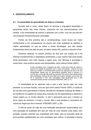 16




4. DESENVOLVIMENTO



4.1. A necessidade do aprendizado em Artes e a Inclusão

      Durante todo o curso, várias foram as técnicas e linguagens estudadas e
aprendidas dentro das Artes Visuais, colocando em nós arte-educadores uma
certeza: a da necessidade de ensinar e aprender com a Arte, uma vez que ela tem
uma proposta fundamental para a educação.

      Fomos da Arte primitiva até a contemporânea, numa busca por maior
conhecimento e em consequência um ensino com mais qualidade de detalhes e
melhor aprendizado no que se refere a novas tecnologias, que são aliadas
fundamentais dentro da sala de aula, em pleno século XXI, quando o assunto é Arte.

      Podemos observar no estudo primitivo da Arte que sua função era a de
informar acontecimentos e materializar sentimentos, e que mesmo hoje essa função
ainda permanece, com mais riqueza e agora, pois, com técnicas e tecnologia a
nosso favor, mas continua sendo uma necessidade, como coloca Fischer (2007):

                    A arte concebida como “substituto da vida”, a arte como meio de colocar o
                    homem em estado de equilíbrio com o meio circundante - trata-se de uma
                    idéia que contém o reconhecimento parcial da natureza da arte e de sua
                    necessidade. Desde que um permanente equilíbrio entre o homem e o
                    mundo que o circunda não pode ser previsto nem para a mais desenvolvida
                    das sociedades, trata-se de uma idéia que sugere, também, que a arte não
                    só é necessária e tem sido necessária, mas igualmente que a arte
                    continuará sendo sempre necessária (FISCHER, 2007, p.11).


      A necessidade de se aprender arte e com a arte, faz-se cada vez mais
presente no currículo escolar, uma vez que como coloca Fischer (2007), a razão de
ser da arte nunca permanece a mesma, ela está em constante mudança de hábito, e
se transforma no espelho de nossa alma, levando-nos de espectadores a observar o
nosso próprio eu. E conclui dizendo: “a arte é necessária para que o homem se
torne capaz de conhecer e mudar o mundo. Mas a arte também é necessária em
virtude da magia que lhe é inerente” (FISCHER, 2007, p. 20).

      A arte do ponto de vista de uma instituição educacional comprometida com
uma educação de qualidade tem que ser vista de uma maneira onde todos, sem
exceção, possam exercitar sua criatividade sem medo, sem se esconder atrás de
pré-conceitos estabelecidos por uma sociedade sem cultura. A educação inclusiva
 