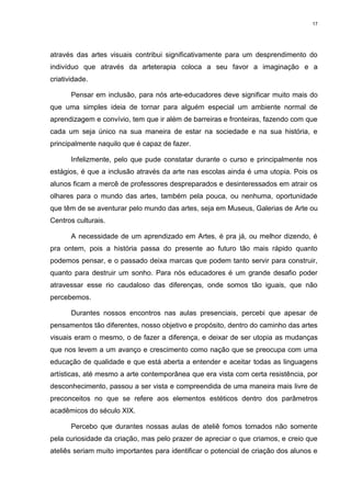 17




através das artes visuais contribui significativamente para um desprendimento do
indivíduo que através da arteterapia coloca a seu favor a imaginação e a
criatividade.

       Pensar em inclusão, para nós arte-educadores deve significar muito mais do
que uma simples ideia de tornar para alguém especial um ambiente normal de
aprendizagem e convívio, tem que ir além de barreiras e fronteiras, fazendo com que
cada um seja único na sua maneira de estar na sociedade e na sua história, e
principalmente naquilo que é capaz de fazer.

       Infelizmente, pelo que pude constatar durante o curso e principalmente nos
estágios, é que a inclusão através da arte nas escolas ainda é uma utopia. Pois os
alunos ficam a mercê de professores despreparados e desinteressados em atrair os
olhares para o mundo das artes, também pela pouca, ou nenhuma, oportunidade
que têm de se aventurar pelo mundo das artes, seja em Museus, Galerias de Arte ou
Centros culturais.

       A necessidade de um aprendizado em Artes, é pra já, ou melhor dizendo, é
pra ontem, pois a história passa do presente ao futuro tão mais rápido quanto
podemos pensar, e o passado deixa marcas que podem tanto servir para construir,
quanto para destruir um sonho. Para nós educadores é um grande desafio poder
atravessar esse rio caudaloso das diferenças, onde somos tão iguais, que não
percebemos.

       Durantes nossos encontros nas aulas presenciais, percebi que apesar de
pensamentos tão diferentes, nosso objetivo e propósito, dentro do caminho das artes
visuais eram o mesmo, o de fazer a diferença, e deixar de ser utopia as mudanças
que nos levem a um avanço e crescimento como nação que se preocupa com uma
educação de qualidade e que está aberta a entender e aceitar todas as linguagens
artísticas, até mesmo a arte contemporânea que era vista com certa resistência, por
desconhecimento, passou a ser vista e compreendida de uma maneira mais livre de
preconceitos no que se refere aos elementos estéticos dentro dos parâmetros
acadêmicos do século XIX.

       Percebo que durantes nossas aulas de ateliê fomos tomados não somente
pela curiosidade da criação, mas pelo prazer de apreciar o que criamos, e creio que
ateliês seriam muito importantes para identificar o potencial de criação dos alunos e
 
