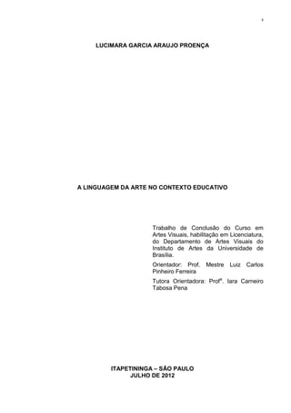 ii




     LUCIMARA GARCIA ARAUJO PROENÇA




A LINGUAGEM DA ARTE NO CONTEXTO EDUCATIVO




                     Trabalho de Conclusão do Curso em
                     Artes Visuais, habilitação em Licenciatura,
                     do Departamento de Artes Visuais do
                     Instituto de Artes da Universidade de
                     Brasília.
                     Orientador: Prof.   Mestre   Luiz Carlos
                     Pinheiro Ferreira
                     Tutora Orientadora: Profa. Iara Carneiro
                     Tabosa Pena




         ITAPETININGA – SÃO PAULO
               JULHO DE 2012
 