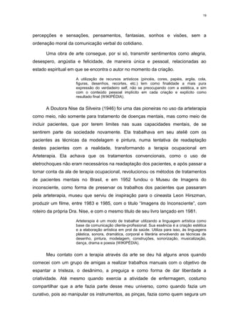 19




percepções e sensações, pensamentos, fantasias, sonhos e visões, sem a
ordenação moral da comunicação verbal do cotidiano.

      Uma obra de arte consegue, por si só, transmitir sentimentos como alegria,
desespero, angústia e felicidade, de maneira única e pessoal, relacionadas ao
estado espiritual em que se encontra o autor no momento da criação.

                     A utilização de recursos artísticos (pincéis, cores, papéis, argila, cola,
                     figuras, desenhos, recortes, etc.) tem como finalidade a mais pura
                     expressão do verdadeiro self, não se preocupando com a estética, e sim
                     com o conteúdo pessoal implícito em cada criação e explícito como
                     resultado final (WIKIPÉDIA).


      A Doutora Nise da Silveira (1946) foi uma das pioneiras no uso da arteterapia
como meio, não somente para tratamento de doenças mentais, mas como meio de
incluir pacientes, que por terem limites nas suas capacidades mentais, de se
sentirem parte da sociedade novamente. Ela trabalhava em seu ateliê com os
pacientes as técnicas da modelagem e pintura, numa tentativa de readaptação
destes pacientes com a realidade, transformando a terapia ocupacional em
Arteterapia. Ela achava que os tratamentos convencionais, como o uso de
eletrochoques não eram necessários na readaptação dos pacientes, e após passar a
tomar conta da ala de terapia ocupacional, revolucionou os métodos de tratamentos
de pacientes mentais no Brasil, e em 1952 fundou o Museu de Imagens do
inconsciente, como forma de preservar os trabalhos dos pacientes que passaram
pela arteterapia, museu que serviu de inspiração para o cineasta Leon Hirszman,
produzir um filme, entre 1983 e 1985, com o titulo “Imagens do Inconsciente”, com
roteiro da própria Dra. Nise, e com o mesmo titulo de seu livro lançado em 1981.

                     Arteterapia é um modo de trabalhar utilizando a linguagem artística como
                     base da comunicação cliente-profissional. Sua essência é a criação estética
                     e a elaboração artística em prol da saúde. Utiliza para isso, às linguagens
                     plástica, sonora, dramática, corporal e literária envolvendo as técnicas de
                     desenho, pintura, modelagem, construções, sonorização, musicalização,
                     dança, drama e poesia (WIKIPÉDIA).


      Meu contato com a terapia através da arte se deu há alguns anos quando
comecei com um grupo de amigas a realizar trabalhos manuais com o objetivo de
espantar a tristeza, o desânimo, a preguiça e como forma de dar liberdade a
criatividade. Até mesmo quando exercia a atividade de enfermagem, costumo
compartilhar que a arte fazia parte desse meu universo, como quando fazia um
curativo, pois ao manipular os instrumentos, as pinças, fazia como quem segura um
 