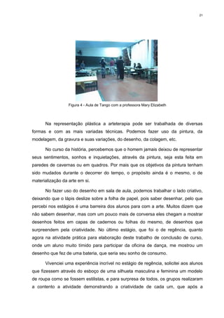 21




                  Figura 4 - Aula de Tango com a professora Mary Elizabeth




      Na representação plástica a arteterapia pode ser trabalhada de diversas
formas e com as mais variadas técnicas. Podemos fazer uso da pintura, da
modelagem, da gravura e suas variações, do desenho, da colagem, etc.

      No curso da história, percebemos que o homem jamais deixou de representar
seus sentimentos, sonhos e inquietações, através da pintura, seja esta feita em
paredes de cavernas ou em quadros. Por mais que os objetivos da pintura tenham
sido mudados durante o decorrer do tempo, o propósito ainda é o mesmo, o de
materialização da arte em si.

      No fazer uso do desenho em sala de aula, podemos trabalhar o lado criativo,
deixando que o lápis deslize sobre a folha de papel, pois saber desenhar, pelo que
percebi nos estágios é uma barreira dos alunos para com a arte. Muitos dizem que
não sabem desenhar, mas com um pouco mais de conversa eles chegam a mostrar
desenhos feitos em capas de cadernos ou folhas do mesmo, de desenhos que
surpreendem pela criatividade. No último estágio, que foi o de regência, quanto
agora na atividade prática para elaboração deste trabalho de conclusão de curso,
onde um aluno muito tímido para participar da oficina de dança, me mostrou um
desenho que fez de uma bateria, que seria seu sonho de consumo.

      Vivenciei uma experiência incrível no estágio de regência, solicitei aos alunos
que fizessem através do esboço de uma silhueta masculina e feminina um modelo
de roupa como se fossem estilistas, e para surpresa de todos, os grupos realizaram
a contento a atividade demonstrando a criatividade de cada um, que após a
 