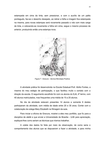 24




estampada em cima da tinta, sem pressionar, e com o auxílio de um palito
pontiagudo, faz-se o desenho desejado, ao retirar a folha a imagem fica estampada
na mesma, para novas estampas será novamente passado o rolo com mais carga
de tinta, e colocando-se novamente a folha em cima, segue o mesmo processo da
anterior, produzindo então uma estampa nova.




                      Figura 7 - Gravura – técnica Monotipia Positiva




      A atividade prática foi desenvolvida na Escola Estadual Prof. Abílio Fontes, a
mesma do meu estágio de participação, o que facilitou muito o contato com a
direção da escola. O seguimento escolhido foi com os alunos do EJA, 4º termo, com
40 alunos matriculados, mas frequentes uma média de 15 a 20 alunos.

      No dia da atividade estavam presentes 14 alunos e somente 8 destes
participaram da atividade, com média de idade entre 20 e 35 anos. Contei com a
colaboração da colega Mary Elizabeth na filmagem da aula.

      Para iniciar a oficina de Gravura, mostrei a eles meu portfólio, que fiz para a
disciplina de ateliê e que enviei a Universidade de Brasília - UnB para apreciação,
expliquei-lhes como seriam as técnicas que iríamos trabalhar.

      A coleta dos dados foi feita por meio da observação, de como seria o
comportamento dos alunos que se dispuseram a fazer a atividade, e para minha
 