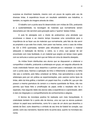 25




surpresa se divertiram bastante, mesmo com um pouco de sujeira pelo uso de
diversas tintas. A experiência trouxe um resultado satisfatório aos trabalhos, e
também, no registro de imagens através de vídeo.

        O trabalho com a ponta seca foi desenvolvido com mídias de CDs, praticando
ai a sustentabilidade, na reciclagem de materiais que normalmente seriam
descartados por não servirem para gravação após a “queima” destas mídias.

        A aula foi planejada com o intuito de praticarmos uma atividade que
envolvesse a classe e ao mesmo tempo trouxesse uma consciência para a
importância de se fazer uso de materiais que normalmente, pelo fato de não servir
ao propósito a que este fora criado, iriam parar nas lixeiras, como o caso de mídias
de CD e DVD queimadas, também pela dificuldade em encontrar o material
adequado à realização da técnica, o cobre, ou o zinco, que apesar de ser
encontrado com mais facilidade, é um material que exigiria um tempo maior gasto
com as ranhuras e sulcos que tem que ser feitos em cima do desenho desejado.

        As mídias foram distribuídas aos alunos que se dispuseram a colaborar e
compartilhar o trabalho, praticando a arteterapia em grupo, em seguida utilizando de
muita criatividade fizeram seus desenhos e partiram para a realização dos sulcos
com a ponta seca, fizemos a aplicação da tinta e infelizmente a estampa na folha
não saiu a contento, pois faltou umedecer as folhas, mas aproveitamos a aula de
arteterapia para por em prática as experimentações, pois usamos outros tipos de
tintas, além da tinta gráfica, e também um papel mais fino, o sulfite A4, que por não
possuir a mesma gramatura do canson e a mesma quantidade de fibras, não nos
permitiu que fosse feita a umidificação do papel, então o resultado não foi o
esperado, mas segundo relato dos alunos valeu a experiência e o aprendizado, além
é claro da integração e o compartilhamento de conhecimentos e alegrias.

        A técnica da monotipia positiva foi realizada com mais tranquilidade. A
criatividade também foi o ponto alto da técnica, uma vez que os alunos puderam
colocar no papel seus sentimentos, como foi o caso de um aluno que desenhou a
estrela de Davi; outro desenhou o símbolo de seu time de futebol do coração, sua
paixão; outro seu narcisismo, fazendo tanto na ponta seca, quanto na monotipia seu
nome.
 