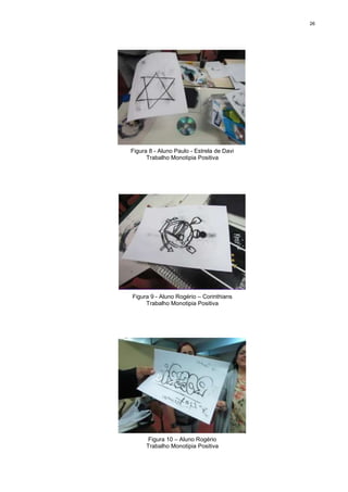 26




Figura 8 - Aluno Paulo - Estrela de Davi
      Trabalho Monotipia Positiva




Figura 9 - Aluno Rogério – Corinthians
     Trabalho Monotipia Positiva




       Figura 10 – Aluno Rogério
      Trabalho Monotipia Positiva
 