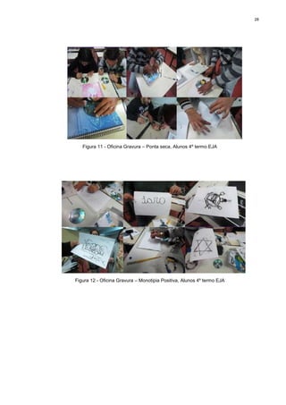 28




   Figura 11 - Oficina Gravura – Ponta seca, Alunos 4º termo EJA




Figura 12 - Oficina Gravura – Monotipia Positiva, Alunos 4º termo EJA
 