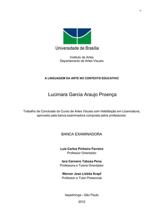 iii




                                     2012




                               Instituto de Artes
                         Departamento de Artes Visuais




              A LINGUAGEM DA ARTE NO CONTEXTO EDUCATIVO




                 Lucimara Garcia Araujo Proença


Trabalho de Conclusão do Curso de Artes Visuais com Habilitação em Licenciatura,
         aprovado pela banca examinadora composta pelos professores:




                          BANCA EXAMINADORA


                         Luiz Carlos Pinheiro Ferreira
                              Professor Orientador

                          Iara Carneiro Tabosa Pena
                         Professora e Tutora Orientador

                          Werner Jose Lisbôa Krapf
                          Professor e Tutor Presencial




                            Itapetininga - São Paulo

                                     2012
 