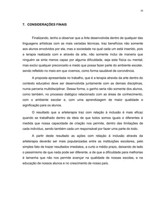 29




7. CONSIDERAÇÕES FINAIS



      Finalizando, tenho a observar que a Arte desenvolvida dentro de qualquer das
linguagens artísticas com as mais variadas técnicas, traz benefícios não somente
aos alunos envolvidos por ela, mas a sociedade na qual cada um está inserido, pois
a terapia realizada com e através da arte, não somente inclui de maneira que
ninguém se sinta menos capaz por alguma dificuldade, seja esta física ou mental,
mas exclui qualquer preconceito e medo que possa fazer parte do ambiente escolar,
sendo refletido no meio em que vivemos, como forma saudável de convivência.

      A proposta apresentada no trabalho, que é a terapia através da arte dentro do
contexto educativo deve ser desenvolvida juntamente com as demais disciplinas,
numa parceria multidisciplinar. Dessa forma, o ganho seria não somente dos alunos,
como também, no processo dialógico relacionado com as áreas de conhecimento,
com o ambiente escolar e, com uma aprendizagem de maior qualidade e
significação para os alunos.

      O resultado que a arteterapia traz com relação à inclusão é mais eficaz
quando se trabalhado dentro da ideia de que todos somos iguais e diferentes à
medida que nossa capacidade de criação nos permite, dentro das limitações de
cada indivíduo, sendo também cada um responsável por fazer uma parte do todo.

      A partir deste resultado as ações com relação à inclusão através da
arteterapia deverão ser mais popularizadas entre as instituições escolares, pelo
simples fato de trazer resultados imediatos, a curto e médio prazo, deixando de lado
o pessimismo de que nada pode ser diferente, e de que a dificuldade para melhorias
é tamanha que não nos permite avançar na qualidade de nossas escolas, e na
educação de nossos alunos e no crescimento de nosso país.
 
