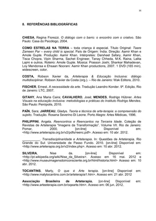 30




8. REFERÊNCIAS BIBLIOGRÁFICAS



CHIESA, Regina Fiorezzi. O diálogo com o barro: o encontro com o criativo. São
Paulo: Casa do Psicólogo, 2004.

COMO ESTRELAS NA TERRA – toda criança é especial. Título Original: Taare
Zameen Par – every child is special. País de Origem: Índia. Direção: Aamir Khan e
Amole Gupte. Produção: Aamir Khan. Intérpretes: Darsheel Safary, Aamir Khan,
Tisca Chopra, Vipin Sharma, Sachet Engineer, Tanay Chheda, M.K. Raina, Lalita
Lajmi e outros. Roteiro: Amole Gupte. Música: Prasson Joshi, Shankar Mahadevan,
Loy Mendonsa e Ehsaan Noorani: Aamir Khan productions, 2007. 1 DVD (165 min),
widescreen, color.

COSTA, Robson Xavier da, Arteterapia & Educação Inclusiva: diálogo
multidisciplinar. Robson Xavier da Costa (org.). – Rio de Janeiro: Wak Editora, 2010.

FISCHER, Ernest. A necessidade da arte. Tradução Leandro Konder. 9ª. Edição. Rio
de Janeiro: LTC, 2007.

GITAHY, Ana Maria Caira; CAVALHERO, José; MENDES, Rodrigo Hübner. Artes
Visuais na educação inclusiva: metodologias e práticas do Instituto Rodrigo Mendes.
São Paulo: Peirópolis, 2010.

PAÏN, Sara; JARREAU, Gladys. Teoria e técnica de arte-terapia: a compreensão do
sujeito. Tradução. Rosana Severino Di Leone. Porto Alegre: Artes Médicas, 1996.

PHILIPPINI, Angela. Reencontros e Reencantos na Terceira Idade. Coleção de
Revistas de Arteterapia “Imagens da Transformação”. Volume VII. Rio de Janeiro:
Pomar,              2000.             [on-line]           Disponível        em:
<http://www.arteterapia.org.br/v2/pdfs/reenc.pdf>. Acesso em: 10 abr. 2012.

__________. Transdisciplinaridade e Arteterapia. In: Questões de Arteterapia. Rio
Grande do Sul: Universidade de Passo Fundo. 2010. [on-line] Disponível em:
<http://www.arteterapia.org.br/v2/index.php>. Acesso em: 10 abr. 2012.

SILVEIRA,            Nise          da.         [on-line]   Disponível       em:
<http://pt.wikipedia.org/wiki/Nise_da_Silveira>. Acesso em 16 mai. 2012 e
<http://www.museuimagensdoinconsciente.org.br/html/historia.html> Acesso em: 10
abr. 2012.

TOCANTINS, Marly, O que é Arte terapia. [on-line] Disponível                     em:
<http://www.malytocantins.com.br/arteterapia1.htm>. Acesso em: 21 abr. 2012

Associação      Brasileira    de    Arteterapia.    [on-line]    Disponível      em:
<http://www.arteeterapia.com.br/oqearte.htm>. Acesso em: 06 jun. 2012.
 