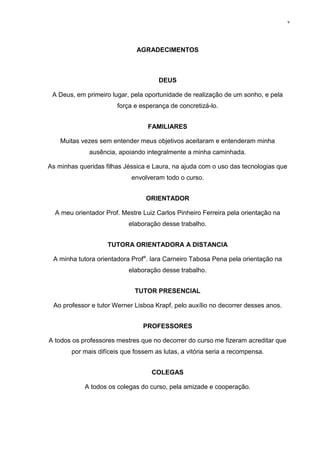 v




                               AGRADECIMENTOS



                                      DEUS

 A Deus, em primeiro lugar, pela oportunidade de realização de um sonho, e pela
                        força e esperança de concretizá-lo.


                                   FAMILIARES

    Muitas vezes sem entender meus objetivos aceitaram e entenderam minha
              ausência, apoiando integralmente a minha caminhada.

As minhas queridas filhas Jéssica e Laura, na ajuda com o uso das tecnologias que
                             envolveram todo o curso.


                                  ORIENTADOR

  A meu orientador Prof. Mestre Luiz Carlos Pinheiro Ferreira pela orientação na
                            elaboração desse trabalho.


                    TUTORA ORIENTADORA A DISTANCIA

 A minha tutora orientadora Profa. Iara Carneiro Tabosa Pena pela orientação na
                            elaboração desse trabalho.


                              TUTOR PRESENCIAL

 Ao professor e tutor Werner Lisboa Krapf, pelo auxílio no decorrer desses anos.


                                 PROFESSORES

A todos os professores mestres que no decorrer do curso me fizeram acreditar que
        por mais difíceis que fossem as lutas, a vitória seria a recompensa.


                                    COLEGAS

            A todos os colegas do curso, pela amizade e cooperação.
 
