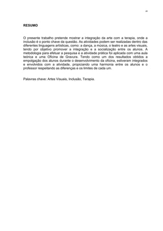 vii




RESUMO


O presente trabalho pretende mostrar a integração da arte com a terapia, onde a
inclusão é o ponto chave da questão. As atividades podem ser realizadas dentro das
diferentes linguagens artísticas, como: a dança, a música, o teatro e as artes visuais,
tendo por objetivo promover a integração e a socialização entre os alunos. A
metodologia para efetuar a pesquisa e a atividade prática foi aplicada com uma aula
teórica e uma Oficina de Gravura. Tendo como um dos resultados obtidos a
empolgação dos alunos durante o desenvolvimento da oficina, estiveram integrados
e envolvidos com a atividade, propiciando uma harmonia entre os alunos e o
professor respeitando as diferenças e os limites de cada um.


Palavras chave: Artes Visuais, Inclusão, Terapia.
 