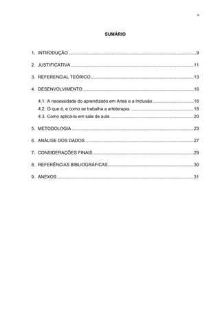 ix




                                                     SUMÁRIO



1. INTRODUÇÃO ....................................................................................................... 9

2. JUSTIFICATIVA ................................................................................................... 11

3. REFERENCIAL TEÓRICO ................................................................................... 13

4. DESENVOLVIMENTO ......................................................................................... 16

    4.1. A necessidade do aprendizado em Artes e a Inclusão ................................. 16
    4.2. O que é, e como se trabalha a arteterapia. .................................................. 18
    4.3. Como aplicá-la em sala de aula ................................................................... 20

5. METODOLOGIA .................................................................................................. 23

6. ANÁLISE DOS DADOS ....................................................................................... 27

7. CONSIDERAÇÕES FINAIS ................................................................................. 29

8. REFERÊNCIAS BIBLIOGRÁFICAS ..................................................................... 30

9. ANEXOS .............................................................................................................. 31
 