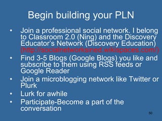 Begin building your PLN Join a professional social network. I belong to Classroom 2.0 (Ning) and the Discovery Educator’s Network (Discovery Education)  (http://socialnetworksined.wikispaces.com/) Find 3-5 Blogs (Google Blogs) you like and subscribe to them using RSS feeds or Google Reader Join a microblogging network like Twitter or Plurk Lurk for awhile Participate-Become a part of the conversation 