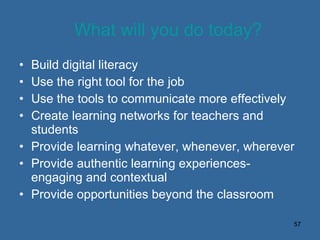 What will you do today? Build digital literacy Use the right tool for the job Use the tools to communicate more effectively Create learning networks for teachers and students Provide learning whatever, whenever, wherever Provide authentic learning experiences-engaging and contextual Provide opportunities beyond the classroom 