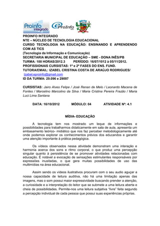 PROINFO INTEGRADO
NTE – NÚCLEO DE TECNOLOGIA EDUCACIONAL
CURSO TECNOLOGIA NA EDUCAÇÃO: ENSINANDO E APRENDENDO
COM AS TICS
(Tecnologia da Informação e Comunicação)
SECRETARIA MUNICIPAL DE EDUCAÇÃO – SME - DONA INÊS/PB
TURMA: 100 HORAS/2012.3        PERÍODO: 16/07/1012 à 05/11/2012.
PROFISSIONAIS CURSISTAS: 1ª e 2ª FASES DO ENS. FUND.
TUTORA/EMAIL: IZABEL CRISTINA COSTA DE ARAÚJO RODRIGUES/
 Izabel.eproinfo@gmail.com
ID DA TURMA: 29.096 e 29097

CURSISTAS: Jairo Alves Felipe / José Renan de Melo / Leonardo Macena de
Fontes / Marcelino Marcolino da Silva / Maria Cristina Pereira Frazão / Maria
Luci Lima Santana

      DATA: 16/10/2012           MÓDULO: 04             ATIVIDADE Nº: 4.1


                             MÍDIA- EDUCAÇÃO

      A tecnologia tem nos mostrado um leque de informações e
possibilidades para trabalharmos didaticamente em sala de aula, apresenta um
embasamento teórico- midiático que nos faz perceber metodologicamente até
onde podemos explorar os conhecimentos prévios dos educandos e garantir
uma atenção importante à prática pedagógica.

       Os vídeos observados nessa atividade demonstram uma interação e
harmonia acerca dos sons e ritmo corporal, o que produz uma percepção
singular quanto à persistência de se promover atividades relacionadas com
educação. É notável a evocação de sensações estimulantes responsáveis por
expressões inusitadas, o que gera muitas possibilidades de uso das
multimídias na área educacional.

       Assim sendo os vídeos ilustrativos procuram com o seu audio aguçar a
nossa capacidade de leitura auditiva, não há uma limitação apenas das
imagens, mas o som possui maior expressividade buscando prender a atenção,
a curiosidade e a interpretação do leitor que se submete a uma leitura aberta e
cheia de possibilidades. Permite-nos uma leitura subjetiva “livre” feita segundo
a percepção individual de cada pessoa que possui suas experiências próprias.
 