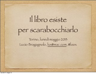 Il libro esiste
per scarabocchiarlo
Torino, lunedì maggio 2013
Lucio Bragagnolo, lux@mac.com, @loox
martedì 21 maggio 13
 