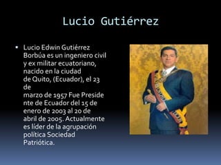 Lucio Gutiérrez
 Lucio Edwin Gutiérrez
Borbúa es un ingeniero civil
y ex militar ecuatoriano,
nacido en la ciudad
de Quito, (Ecuador), el 23
de
marzo de 1957 Fue Preside
nte de Ecuador del 15 de
enero de 2003 al 20 de
abril de 2005. Actualmente
es líder de la agrupación
política Sociedad
Patriótica.
 