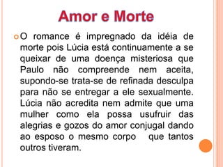 O romance é impregnado da idéia de
morte pois Lúcia está continuamente a se
queixar de uma doença misteriosa que
Paulo não compreende nem aceita,
supondo-se trata-se de refinada desculpa
para não se entregar a ele sexualmente.
Lúcia não acredita nem admite que uma
mulher como ela possa usufruir das
alegrias e gozos do amor conjugal dando
ao esposo o mesmo corpo que tantos
outros tiveram.
 