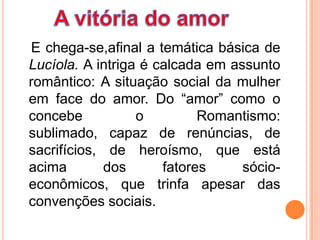 E chega-se,afinal a temática básica de
Lucíola. A intriga é calcada em assunto
romântico: A situação social da mulher
em face do amor. Do “amor” como o
concebe           o         Romantismo:
sublimado, capaz de renúncias, de
sacrifícios, de heroísmo, que está
acima        dos      fatores     sócio-
econômicos, que trinfa apesar das
convenções sociais.
 