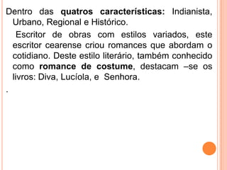 .
Dentro das quatros características: Indianista,
  Urbano, Regional e Histórico.
    Escritor de obras com estilos variados, este
  escritor cearense criou romances que abordam o
  cotidiano. Deste estilo literário, também conhecido
  como romance de costume, destacam –se os
  livros: Diva, Lucíola, e Senhora.
.
 