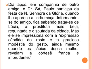 .
 Dia    após, em companhia de outro
    amigo, o Dr. Sá, Paulo participa da
    festa de N. Senhora da Glória, quando
    lhe aparece a linda moça. Informando-
    se do amigo, fica sabendo tratar-se de
    Lúcia, a prostituta mais bela,
    requintada e disputada da cidade. Mas
    ele se impressiona com a “expressão
    cândida do rosto e a graciosa
    modéstia do gesto, ainda mesmo
    quando os lábios dessa mulher
    revelam     a    cortesã   franca    e
    imprudente.”
 