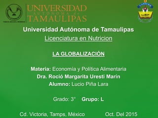 Universidad Autónoma de Tamaulipas
Licenciatura en Nutricion
LA GLOBALIZACIÓN
Materia: Economía y Política Alimentaria
Dra. Roció Margarita Uresti Marín
Alumno: Lucio Piña Lara
Grado: 3° Grupo: L
Cd. Victoria, Tamps, México Oct. Del 2015
 