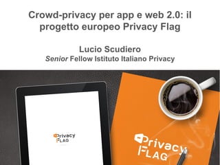 Privacy Flag
Crowd-privacy per app e web 2.0: il
progetto europeo Privacy Flag
Lucio Scudiero
Senior Fellow Istituto Italiano Privacy
 