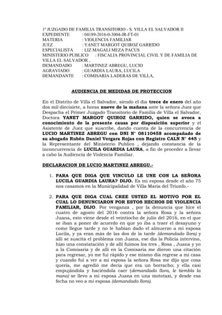 1º JUZGADO DE FAMILIA TRANSITORIO - S. VILLA EL SALVADOR II
EXPEDIENTE : 04189-2016-0-3004-JR-FT-01
MATERIA : VIOLENCIA FAMILIAR
JUEZ : YANET MARGOT QUIROZ GARRIDO
ESPECIALISTA : LIZ MAGALI MEZA PACUS
MINISTERIO PUBLICO : FISCALIA PROVINCIAL CIVIL Y DE FAMILIA DE
VILLA EL SALVADOR ,
DEMANDADO : MARTINEZ ABREGU, LUCIO
AGRAVIADO : GUARDIA LAURA, LUCILA
DEMANDANTE : COMISARIA LADERAS DE VILLA,
AUDIENCIA DE MEDIDAS DE PROTECCION
En el Distrito de Villa el Salvador, siendo el día trece de enero del año
dos mil diecisiete, a horas nueve de la mañana ante la señora Juez que
Despacha el Primer Juzgado Transitorio de Familia de Villa el Salvador,
Doctora YANET MARGOT QUIROZ GARRIDO, quien se avoca a
conocimiento de la presente causa por disposición superior y el
Asistente de Juez que suscribe, dando cuenta de la concurrencia de
LUCIO MARTINEZ ABREGU con DNI N° 08110458 acompañado de
su abogado Rubén Daniel Vergara Rojas con Registro CALN N° 445 y
la Representante del Ministerio Publico , dejando constancia de la
inconcurrencia de LUCILA GUARDIA LAURA, a fin de proceder a llevar
a cabo la Audiencia de Violencia Familiar.
DECLARACION DE LUCIO MARTINEZ ABREGU.-
1. PARA QUE DIGA QUE VINCULO LE UNE CON LA SEÑORA
LUCILA GUARDIA LAURA? DIJO. Es mi esposa desde el año 75
nos casamos en la Municipalidad de Villa María del Triunfo.-
2. PARA QUE DIGA CUAL CREE USTED EL MOTIVO POR EL
CUAL LO DENUNCIARON POR ESTOS HECHOS DE VIOLENCIA
FAMILIAR, DIJO. Por venganza , por la denuncia que hice el
cuatro de agosto del 2016 contra la señora Rosa y la señora
Juana, esto viene desde el veintiocho de julio del 2016, en el que
se iban a poner de acuerdo en que yo iba a traer el desayuno y
como llegue tarde y no le habían dado el almuerzo a mi esposa
Lucila, y ya eran más de las dos de la tarde (demandado llora) y
allí se suscita el problema con Juana, ese día la Policía intervino,
hizo una constatación y de allí fuimos los tres , Rosa , Juana y yo
a la Comisaria y de allí en la Comisaria me dieron una citación
para regresar, yo me fui rápido y ese mismo día regrese a mi casa
y cuando fui a ver a mi esposa la señora Rosa me dijo que cosa
quería, me agredió me decía que era un borracho; y ella casi
empujándola y haciéndola caer (demandado llora, le tiembla la
mano) se llevo a mi esposa Juana en una mototaxi, y desde esa
fecha no veo a mi esposa (demandado llora).
 