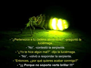 - “¿Pertenezco a tu cadena alimenticia?” -preguntó la
                          luciérnaga.
                - “No”, -contestó la serpiente.
      - “¿Yo te hice algún mal?” -dijo la luciérnaga.
          - “No”, -volvió a responder la serpiente.
   - “Entonces, ¿por qué quieres acabar conmigo?”
        - “¡¡¡ Porque no soporto verte brillar !!!”
 