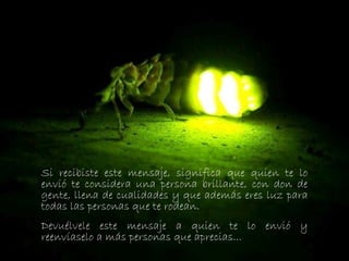 Si recibiste este mensaje, significa que quien te lo
envió te considera una persona brillante, con don de
gente, llena de cualidades y que además eres luz para
todas las personas que te rodean.
Devuélvele este mensaje a quien te lo envió y
reenvíaselo a más personas que aprecias...
 