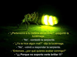 - “¿Pertenezco a tu cadena alimenticia?” -preguntó la
luciérnaga.
- “No”, -contestó la serpiente.
- “¿Yo te hice algún mal?” -dijo la luciérnaga.
- “No”, -volvió a responder la serpiente.
- “Entonces, ¿por qué quieres acabar conmigo?”
- “¡¡¡ Porque no soporto verte brillar !!!”
 