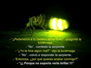 - “¿Pertenezco a tu cadena alimenticia?” -preguntó la luciérnaga. - “No”, -contestó la serpiente. - “¿Yo te hice algún mal?” -dijo la luciérnaga. - “No”, -volvió a responder la serpiente. - “Entonces, ¿por qué quieres acabar conmigo?” - “¡¡¡ Porque no soporto verte brillar !!!” 