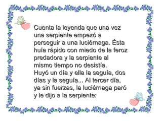 Cuenta la leyenda que una vez una serpiente empezó a perseguir a una luciérnaga. Ésta huía rápido con miedo de la feroz predadora y la serpiente al mismo tiempo no desistía.  Huyó un día y ella la seguía, dos días y la seguía... Al tercer día, ya sin fuerzas, la luciérnaga paró y le dijo a la serpiente: 