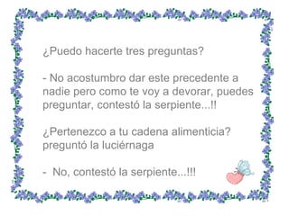 ¿Puedo hacerte tres preguntas?  - No acostumbro dar este precedente a nadie pero como te voy a devorar, puedes preguntar, contestó la serpiente...!!  ¿Pertenezco a tu cadena alimenticia? preguntó la luciérnaga  -  No, contestó la serpiente...!!!  