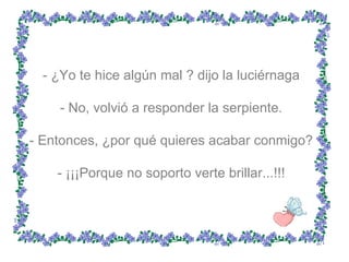 - ¿Yo te hice algún mal ? dijo la luciérnaga  - No, volvió a responder la serpiente.  - Entonces, ¿por qué quieres acabar conmigo?  - ¡¡¡Porque no soporto verte brillar...!!!  
