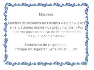 Moraleja  Muchos de nosotros nos hemos visto envueltos en situaciones donde nos preguntamos: ¿Por qué me pasa esto si yo no he hecho nada malo, ni daño a nadie?  Sencillo es de responder...  Porque no soportan verte brillar......!!!!  