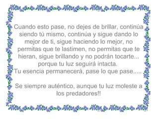 Cuando esto pase, no dejes de brillar, continúa siendo tú mismo, continúa y sigue dando lo mejor de ti, sigue haciendo lo mejor, no permitas que te lastimen, no permitas que te hieran, sigue brillando y no podrán tocarte... porque tu luz seguirá intacta.  Tu esencia permanecerá, pase lo que pase.....  Se siempre auténtico, aunque tu luz moleste a los predadores!! 