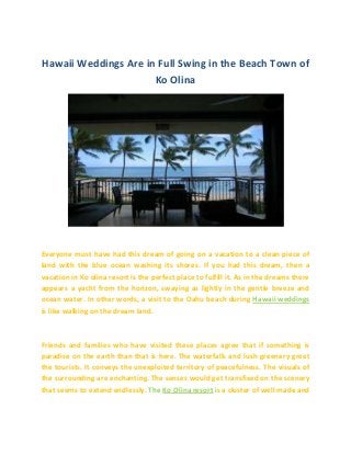 Hawaii Weddings Are in Full Swing in the Beach Town of
Ko Olina
Everyone must have had this dream of going on a vacation to a clean piece of
land with the blue ocean washing its shores. If you had this dream, then a
vacation in Ko olina resort is the perfect place to fulfill it. As in the dreams there
appears a yacht from the horizon, swaying as lightly in the gentle breeze and
ocean water. In other words, a visit to the Oahu beach during Hawaii weddings
is like walking on the dream land.
Friends and families who have visited these places agree that if something is
paradise on the earth than that is here. The waterfalls and lush greenery greet
the tourists. It conveys the unexploited territory of peacefulness. The visuals of
the surrounding are enchanting. The senses would get transfixed on the scenery
that seems to extend endlessly. The Ko Olina resort is a cluster of well made and
 