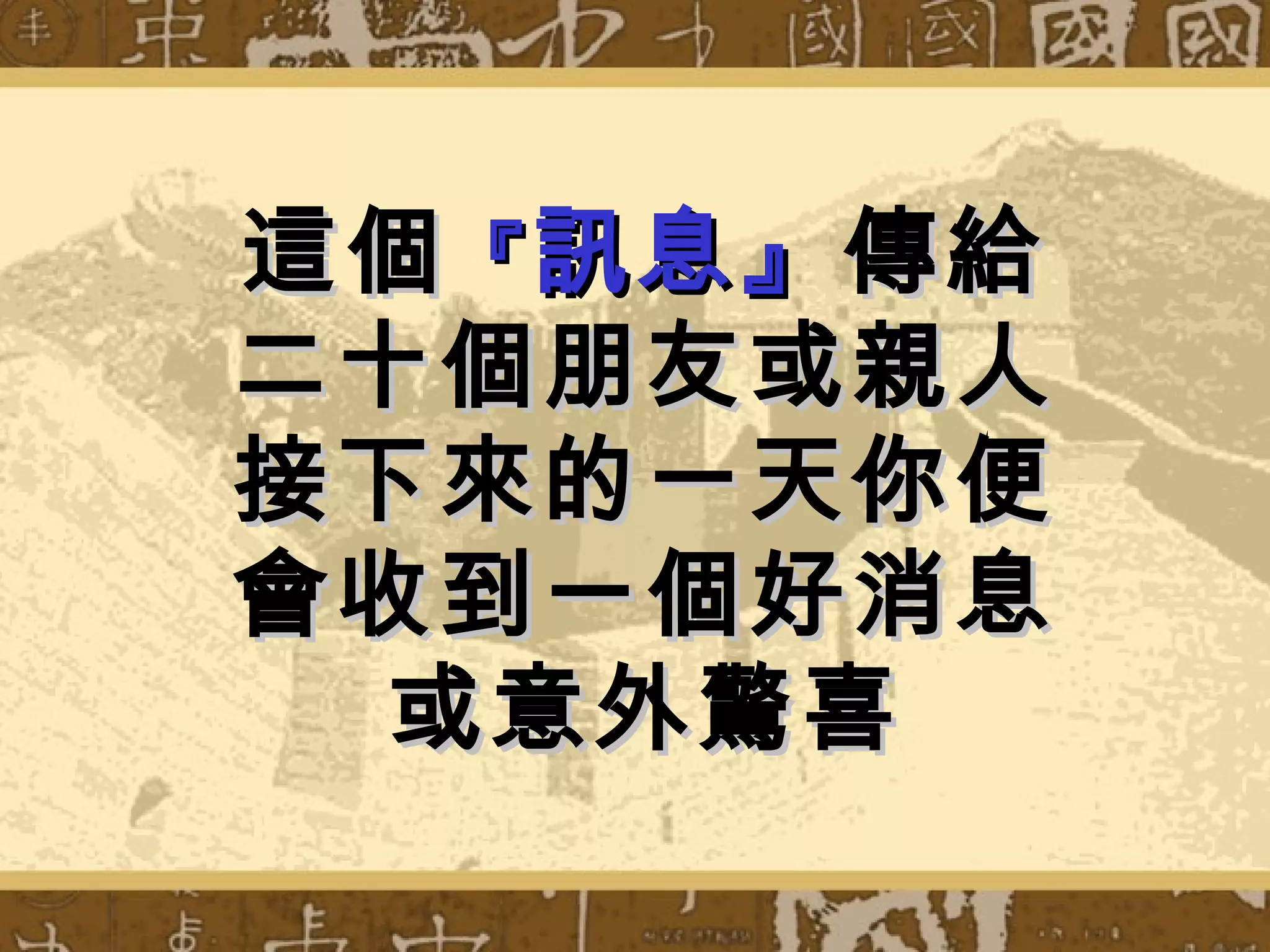 這個 『 訊息』 傳給
二十個朋友或親人
接下來的一天你便
會收到一個好消息
  或意外驚喜
 