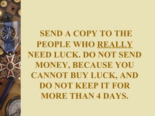 SEND A COPY TO THE
  PEOPLE WHO REALLY
NEED LUCK. DO NOT SEND
  MONEY, BECAUSE YOU
 CANNOT BUY LUCK, AND
   DO NOT KEEP IT FOR
   MORE THAN 4 DAYS.
 