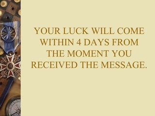 YOUR LUCK WILL COME
 WITHIN 4 DAYS FROM
   THE MOMENT YOU
RECEIVED THE MESSAGE.
 