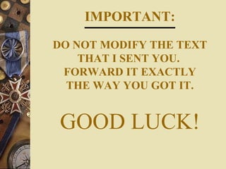 IMPORTANT:

DO NOT MODIFY THE TEXT
    THAT I SENT YOU.
 FORWARD IT EXACTLY
  THE WAY YOU GOT IT.


 GOOD LUCK!
 
