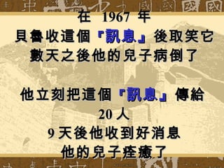 在  1967  年 貝魯收這個 『 訊息』 後取笑它 數天之後他的兒子病倒了 他立刻把這個 『 訊息』 傳給 20 人 9 天後他收到好消息 他的兒子痊癒了 