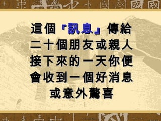 這個 『 訊息』 傳給 二十個朋友或親人 接下來的一天你便會收到一個好消息 或意外驚喜 